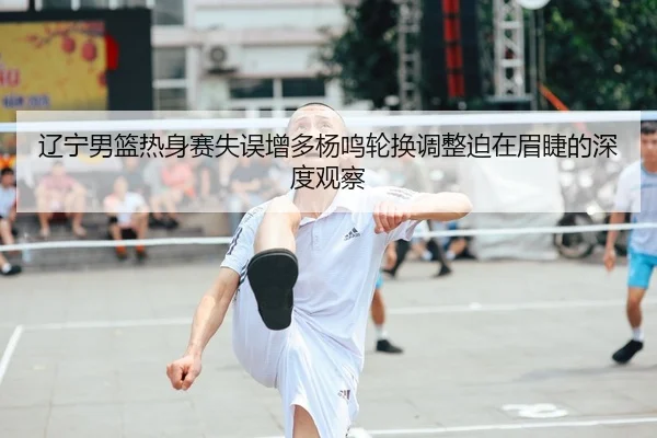 辽宁男篮热身赛失误增多杨鸣轮换调整迫在眉睫的深度观察